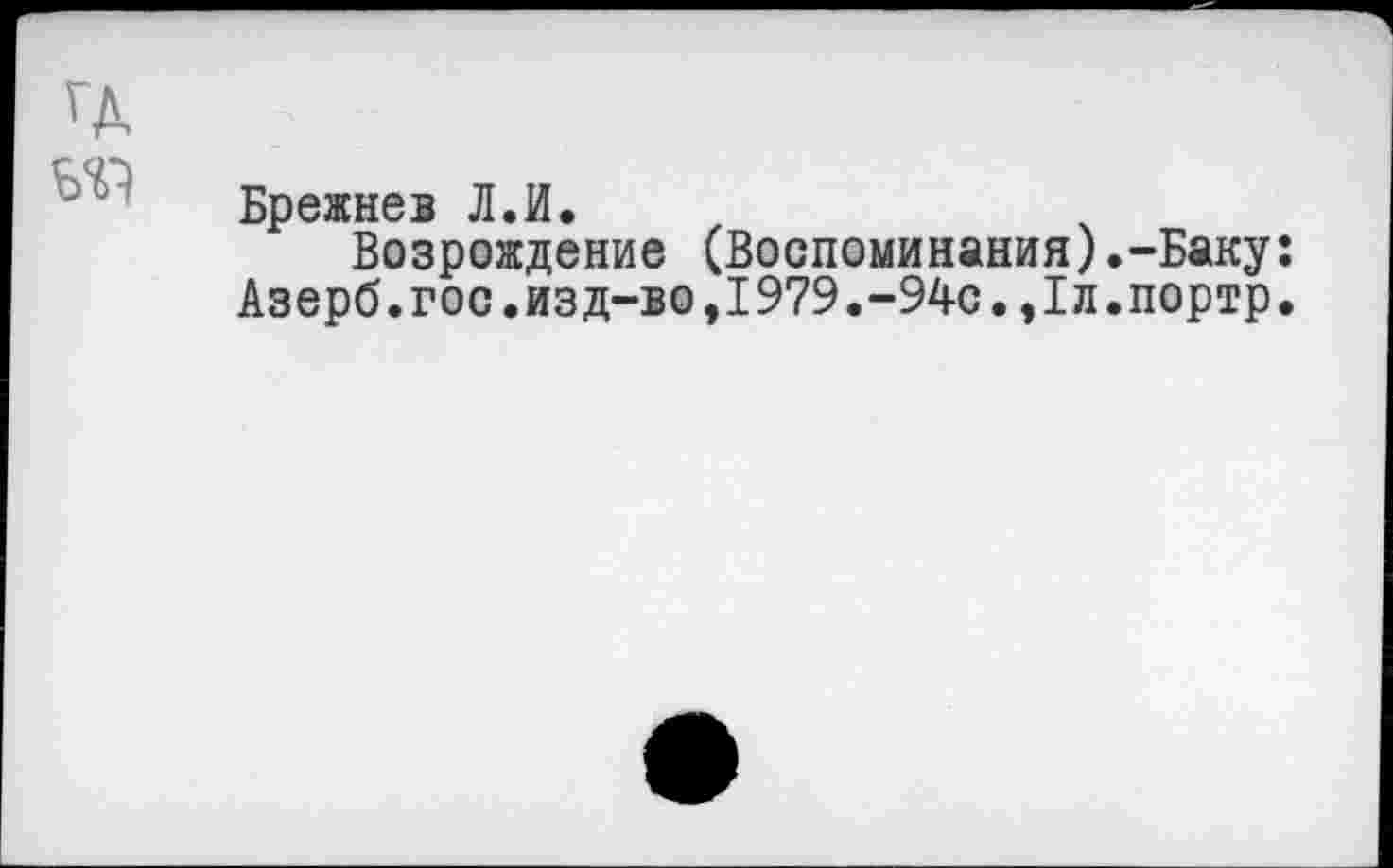 ﻿ГД
Ь'П
Брежнев Л.И.
Возрождение (Воспоминания).-Баку: Азерб.гос.изд-во,1979.-94с.,Iл.портр.